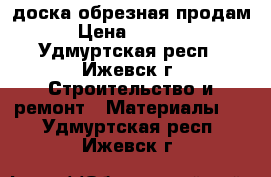 доска обрезная продам › Цена ­ 5 300 - Удмуртская респ., Ижевск г. Строительство и ремонт » Материалы   . Удмуртская респ.,Ижевск г.